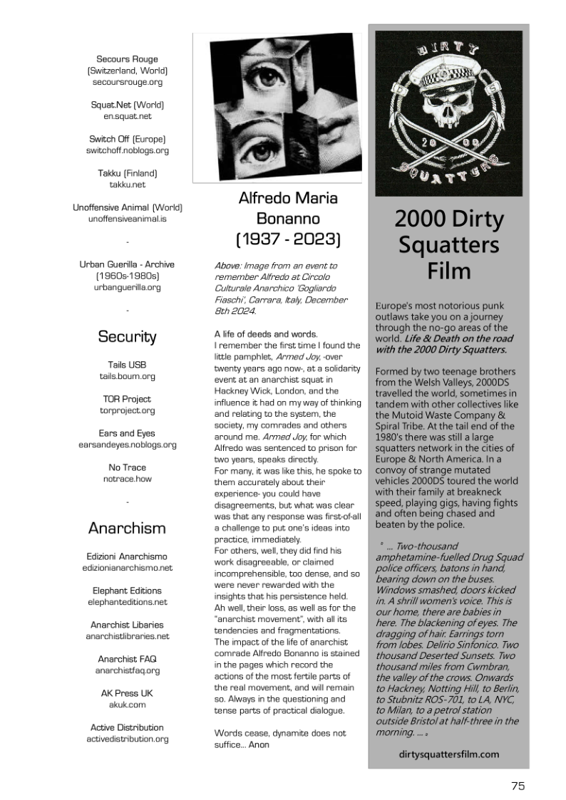 Secours Rouge (Switzerland, World) secoursrouge.org  SquatNet (Worid) ensquat.net  Switch Off (Europe] switchoft noblogs.org  Takku [Finland) taklunet  Unoffensive Animal (World) unoffensiveanimalis  Urban Guerilla - Archive (1960s-1980s) urbanguerilaong  Security  Tails USB tails boum.org  TOR Project. torproject.org  Ears and Eyes  earsandeyes noblogs.org  No Trace notrace how  Anarchism  Edzioni Anarchismo edzionianarchismonet  Elephant Editions elephantedtions.net  Anarchist Libaries anarchistibraries. net  Anarchist FAG anarchistfagarg  AK Press UK akukcom  Active Distribution activedistribution.org  Alfredo Maria Bonanno (1937 -2023)  Above: Image from an event to remember Alfredo at Gircolo Cuttursle Anarchico Gogliardo Fiaschi, Carrara, kaly, December 8eh 2024,  Alife of deeds and words. 1 remember the first time | found the little pamphlet, Armed Joy, over twenty years ago now., at a soidarity event at an anarchist squat in Hackney Wick, London, and the influence it had on myway of thinking and relating to the system, the society, my comrades and others ‘around me. Armed Joy, for which Alfredo was sentenced to prison for two years, speaks directly.  For many, it was lie this, he spoke to them accurately about their experience- you could have disagreements, but what was clear was that any response was firstofall a challenge to put one’s ideas into practice, immediately.  For others, well, they did find his work disagreeable, or claimed incomprehensible. too dense, and so were never rewarded with the insights that his persistence held.  Ah wel,their loss, as well as for the ‘anarchist movement’, with al its tandencies and fragmentations.  The impact of the lfe of anarchist ‘comrade Alfredo Bonanno is stained in the pages which record the actions of the most fertile parts of the real movement, and will remain 50. Always in the questioning and tense parts of practical dialogue.  Words cease, dynamie does not suffice... Anon  2000 Dirty Squatters Film  Europe’s most notorious punk outlaws take you on a journey through the no-go areas o the world. Life & Death on the road with the 2000 Dirty Squatters.  Formed by two teenage brothers from the Welsh Valleys, 200005 travelled the world, sometimes in tandem with other collectives like the Mutoid Waste Company & Spiral Tribe. At the tail end of the 1980’ there was stilla large squatters network in the cities of Europe & North America. In a convoy of strange mutated vehicles 2000DS toured the world with their family at breakneck speed, playing gigs, having fights and often being chased and beaten by the police.  amphetamine-fuelled Drug Squad police officers, batons in hand, ‘bearing down on the buses. Windows smashed, doors kicked in. A shrill women’s voice. This is our home, there are babies in here. The blackening of eyes. The dragging of hair. Earrings torn from lobes. Delirio Sinfonico. Two thousand Deserted Sunsets. Two thousand miles from Cwmbran, the valley of the crows. Onwards to Hackney, Notting Hill,to Berli, to Stubnitz ROS-701, to LA, NYC, to Milan, to a petrol station outside Bristol at half-three in the  dirtysquattersfilm.com  75 